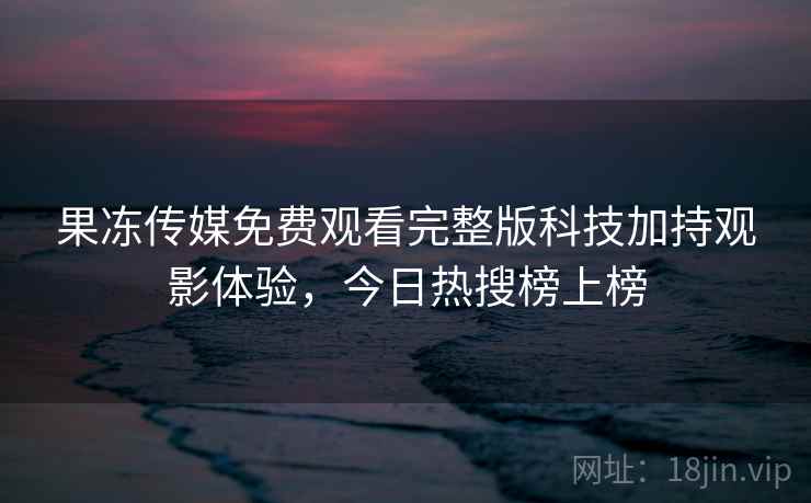 果冻传媒免费观看完整版科技加持观影体验，今日热搜榜上榜