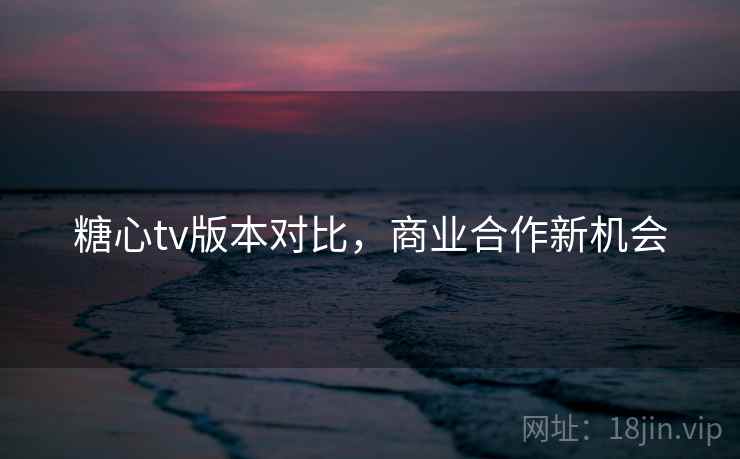 糖心tv版本对比，商业合作新机会