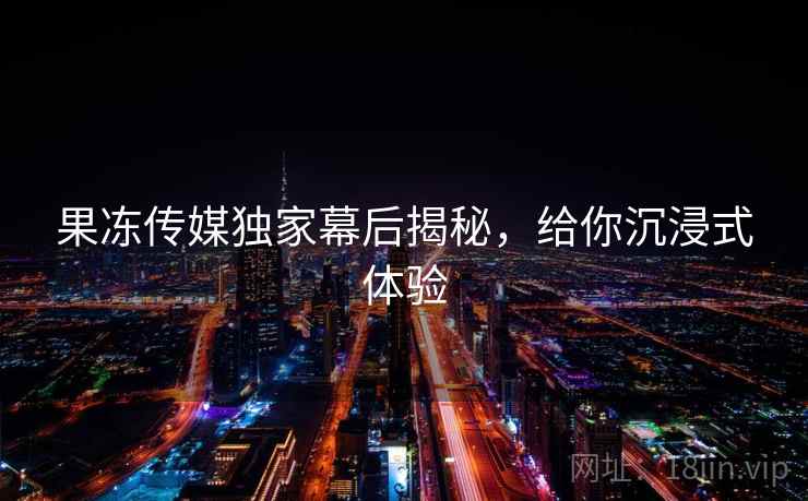 果冻传媒独家幕后揭秘，给你沉浸式体验